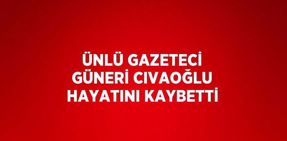 ÜNLÜ GAZETECİ GÜNERİ CIVAOĞLU HAYATINI KAYBETTİ