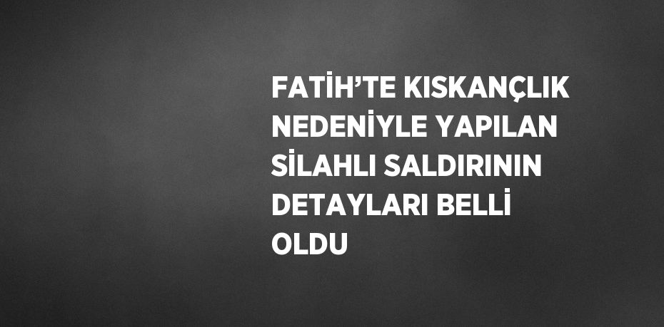 FATİH’TE KISKANÇLIK NEDENİYLE YAPILAN SİLAHLI SALDIRININ DETAYLARI BELLİ OLDU