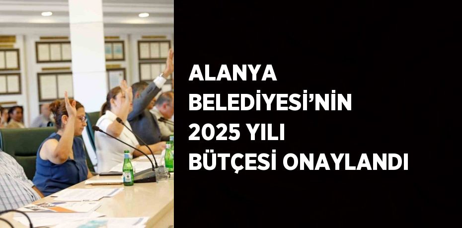 ALANYA BELEDİYESİ’NİN 2025 YILI BÜTÇESİ ONAYLANDI