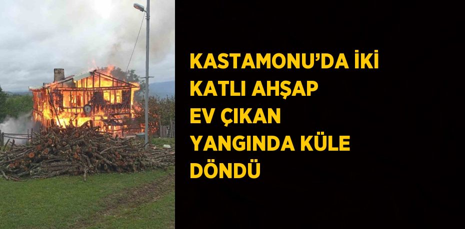 KASTAMONU’DA İKİ KATLI AHŞAP EV ÇIKAN YANGINDA KÜLE DÖNDÜ