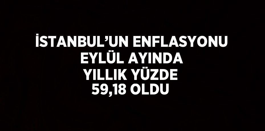 İSTANBUL’UN ENFLASYONU EYLÜL AYINDA YILLIK YÜZDE 59,18 OLDU