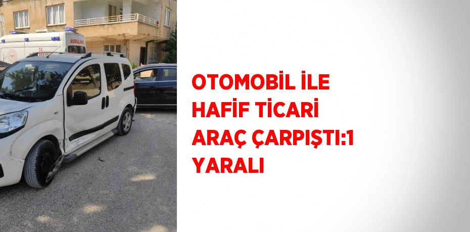 OTOMOBİL İLE HAFİF TİCARİ ARAÇ ÇARPIŞTI:1 YARALI