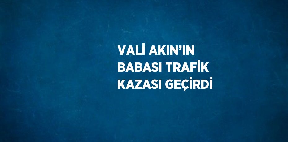 VALİ AKIN’IN BABASI TRAFİK KAZASI GEÇİRDİ