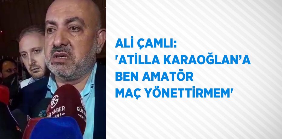 ALİ ÇAMLI: 'ATİLLA KARAOĞLAN’A BEN AMATÖR MAÇ YÖNETTİRMEM'