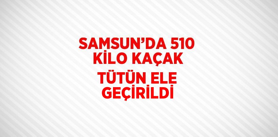 SAMSUN’DA 510 KİLO KAÇAK TÜTÜN ELE GEÇİRİLDİ