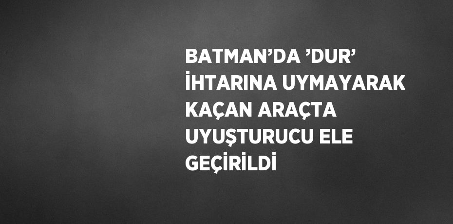 BATMAN’DA ’DUR’ İHTARINA UYMAYARAK KAÇAN ARAÇTA UYUŞTURUCU ELE GEÇİRİLDİ