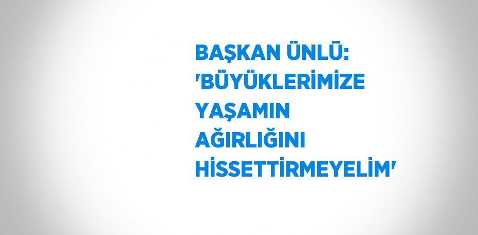 BAŞKAN ÜNLÜ: 'BÜYÜKLERİMİZE YAŞAMIN AĞIRLIĞINI HİSSETTİRMEYELİM'