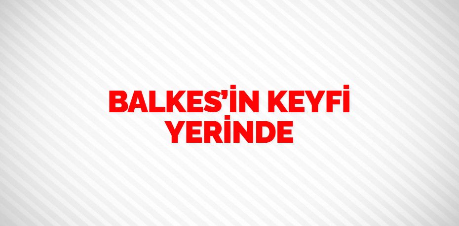 BALKES’İN KEYFİ YERİNDE