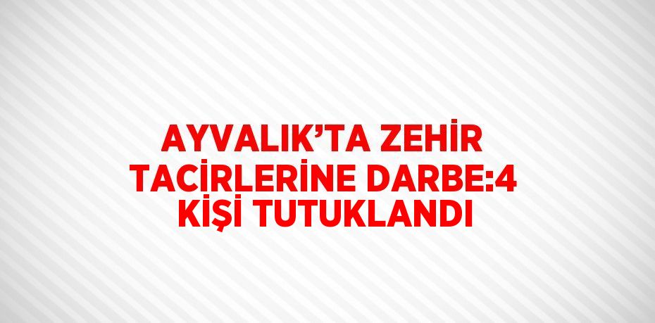 AYVALIK’TA ZEHİR TACİRLERİNE DARBE:4 KİŞİ TUTUKLANDI