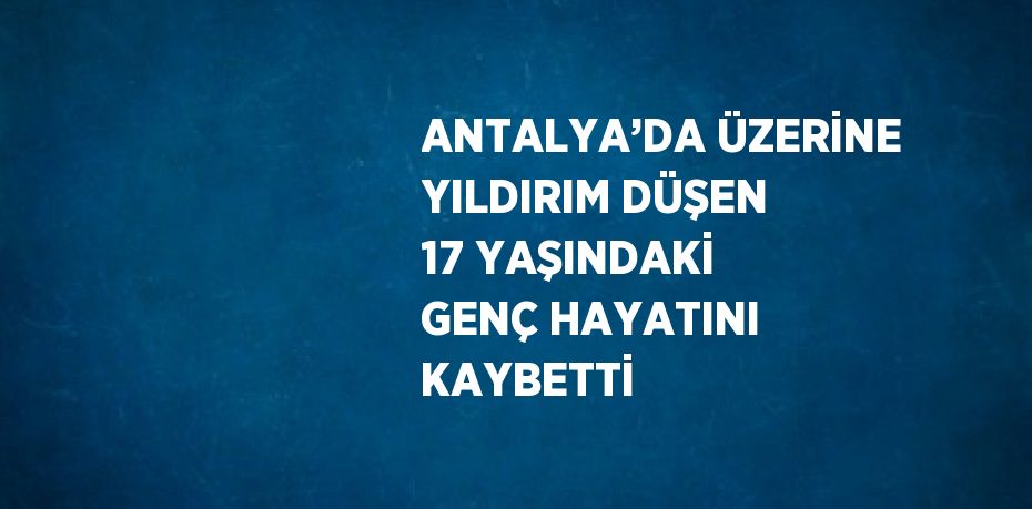 ANTALYA’DA ÜZERİNE YILDIRIM DÜŞEN 17 YAŞINDAKİ GENÇ HAYATINI KAYBETTİ