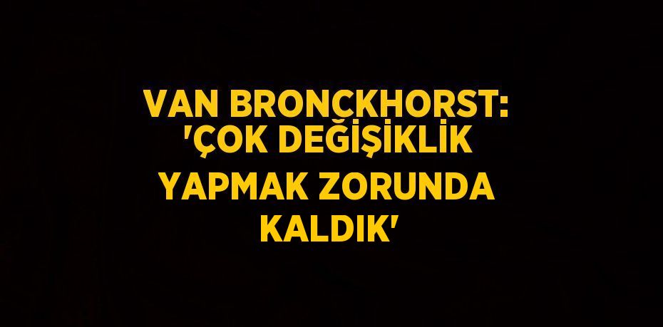 VAN BRONCKHORST: 'ÇOK DEĞİŞİKLİK YAPMAK ZORUNDA KALDIK'