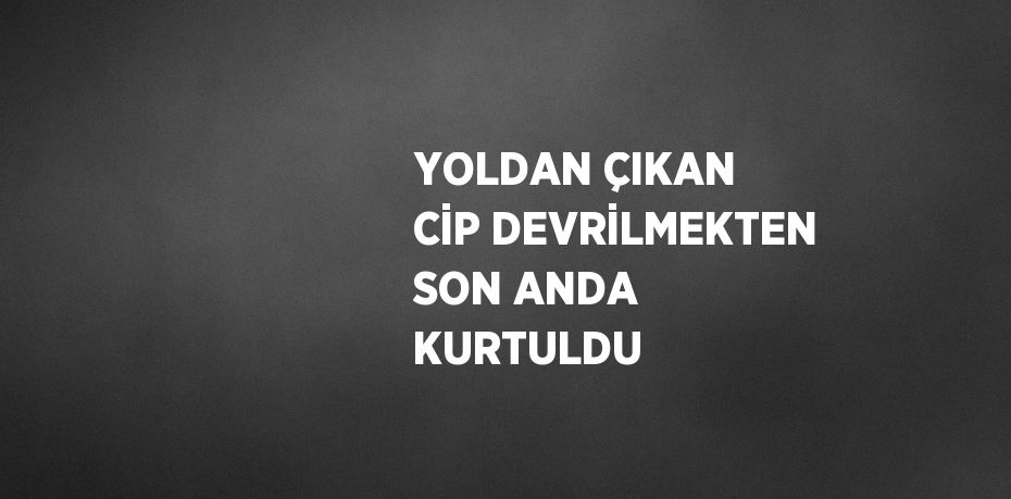 YOLDAN ÇIKAN CİP DEVRİLMEKTEN SON ANDA KURTULDU