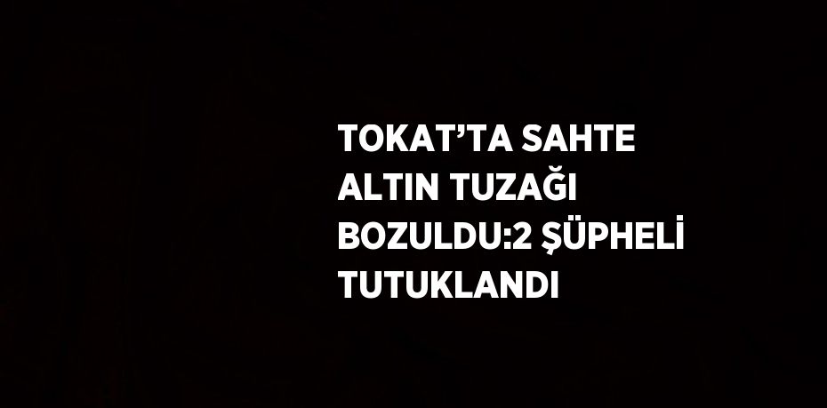 TOKAT’TA SAHTE ALTIN TUZAĞI BOZULDU:2 ŞÜPHELİ TUTUKLANDI