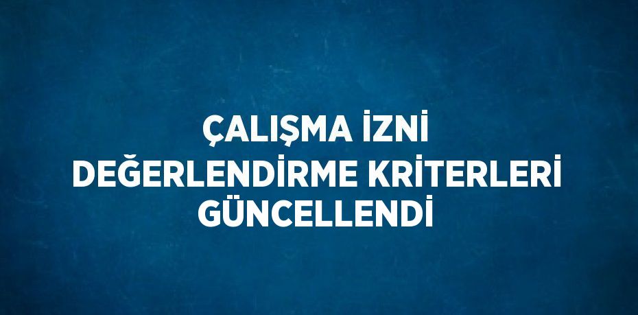 ÇALIŞMA İZNİ DEĞERLENDİRME KRİTERLERİ GÜNCELLENDİ