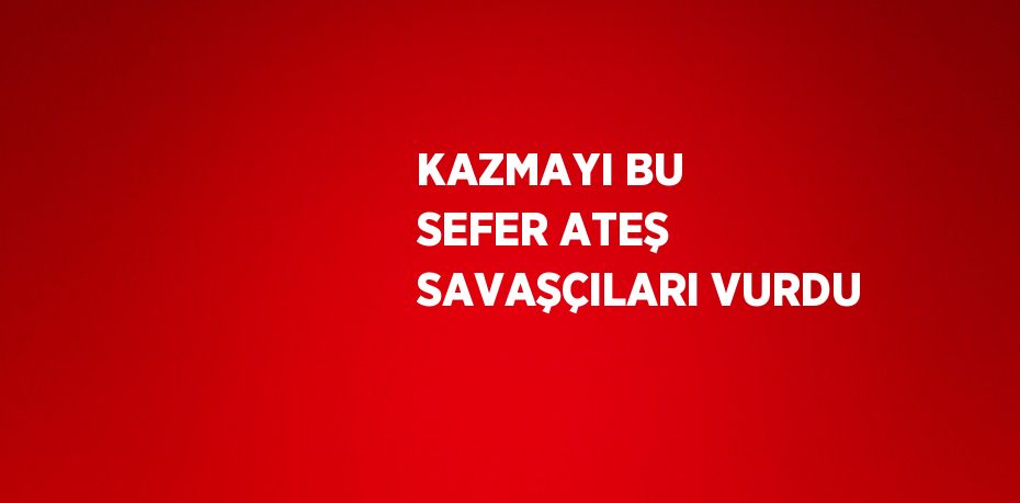 KAZMAYI BU SEFER ATEŞ SAVAŞÇILARI VURDU