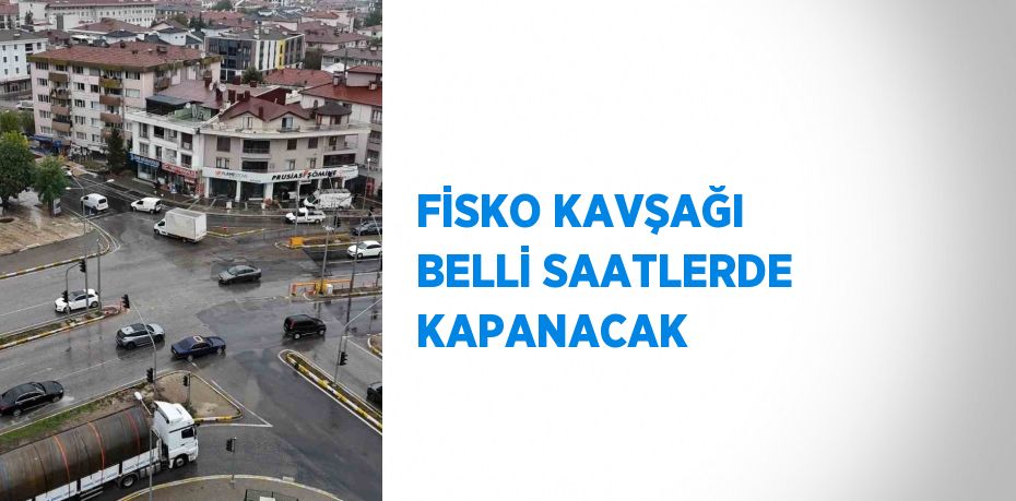 FİSKO KAVŞAĞI BELLİ SAATLERDE KAPANACAK