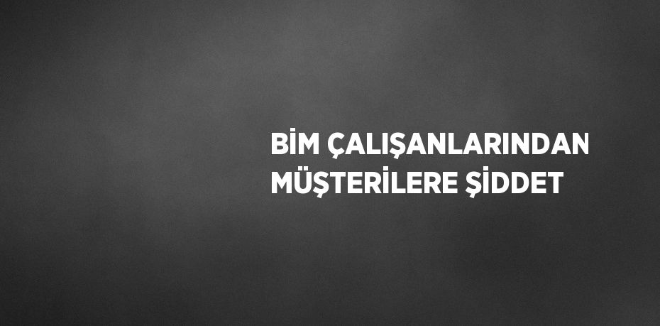 BİM ÇALIŞANLARINDAN MÜŞTERİLERE ŞİDDET