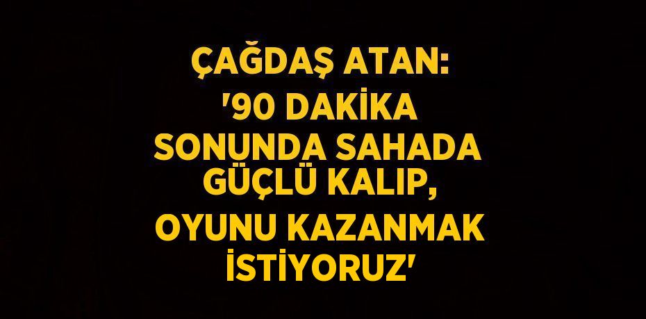 ÇAĞDAŞ ATAN: '90 DAKİKA SONUNDA SAHADA GÜÇLÜ KALIP, OYUNU KAZANMAK İSTİYORUZ'