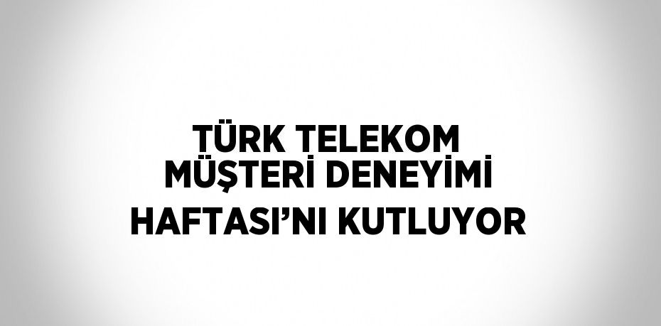 TÜRK TELEKOM MÜŞTERİ DENEYİMİ HAFTASI’NI KUTLUYOR