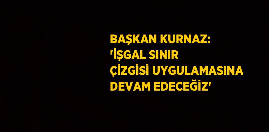 BAŞKAN KURNAZ: 'İŞGAL SINIR ÇİZGİSİ UYGULAMASINA DEVAM EDECEĞİZ'