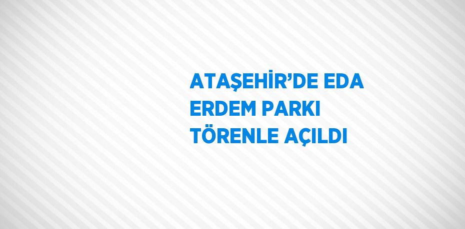 ATAŞEHİR’DE EDA ERDEM PARKI TÖRENLE AÇILDI