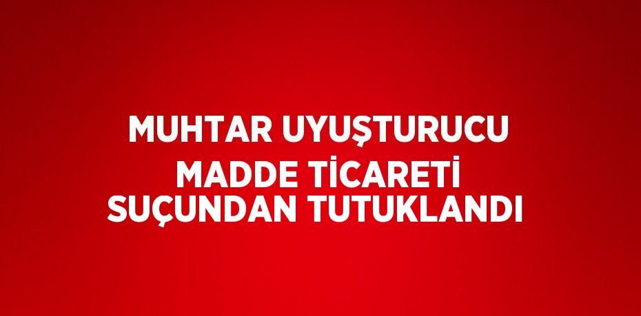 MUHTAR UYUŞTURUCU MADDE TİCARETİ SUÇUNDAN TUTUKLANDI