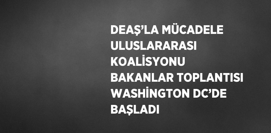 DEAŞ’LA MÜCADELE ULUSLARARASI KOALİSYONU BAKANLAR TOPLANTISI WASHİNGTON DC’DE BAŞLADI