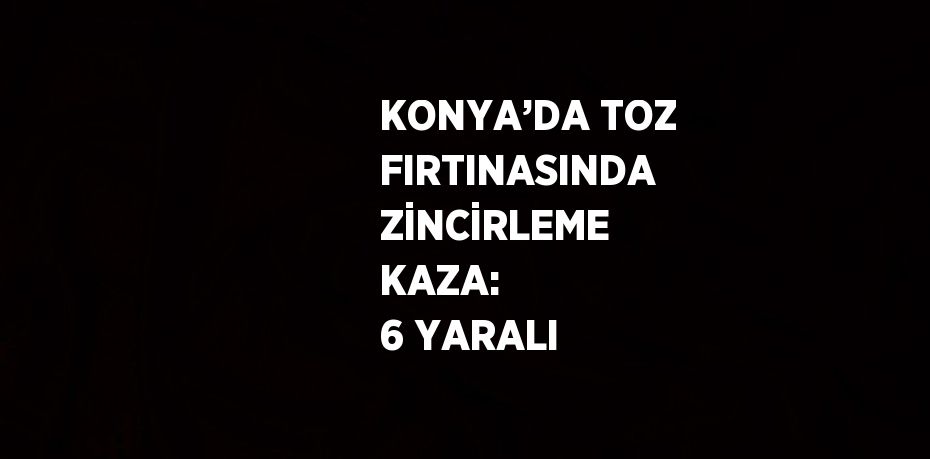 KONYA’DA TOZ FIRTINASINDA ZİNCİRLEME KAZA:  6 YARALI