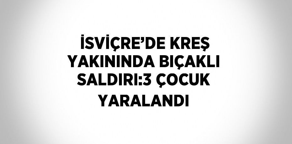 İSVİÇRE’DE KREŞ YAKININDA BIÇAKLI SALDIRI:3 ÇOCUK YARALANDI