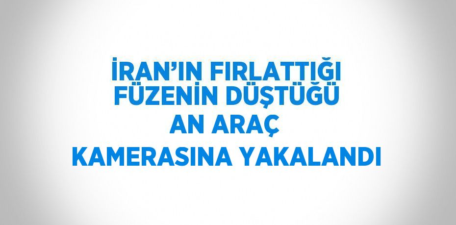 İRAN’IN FIRLATTIĞI FÜZENİN DÜŞTÜĞÜ AN ARAÇ KAMERASINA YAKALANDI