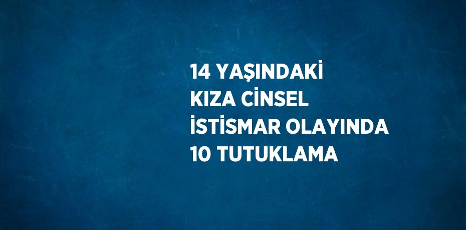 14 YAŞINDAKİ KIZA CİNSEL İSTİSMAR OLAYINDA 10 TUTUKLAMA