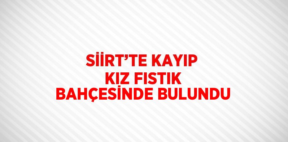 SİİRT’TE KAYIP KIZ FISTIK BAHÇESİNDE BULUNDU