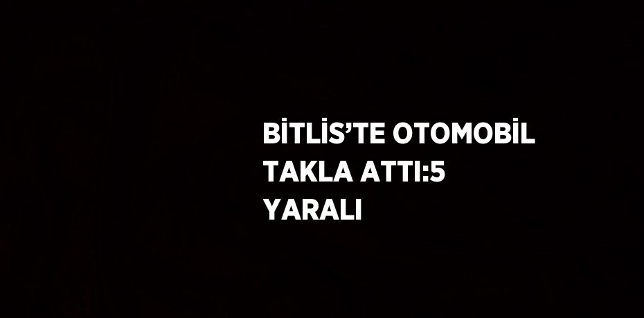 BİTLİS’TE OTOMOBİL TAKLA ATTI:5 YARALI