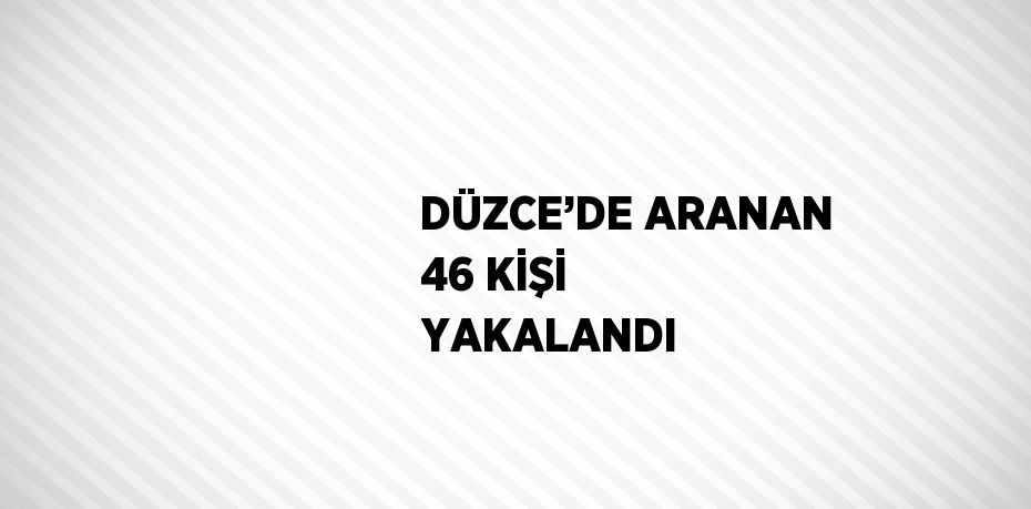 DÜZCE’DE ARANAN 46 KİŞİ YAKALANDI