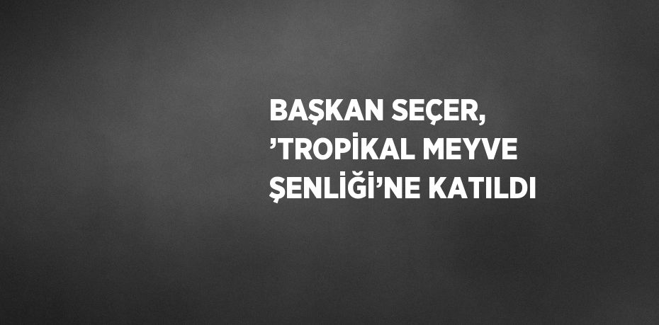 BAŞKAN SEÇER, ’TROPİKAL MEYVE ŞENLİĞİ’NE KATILDI