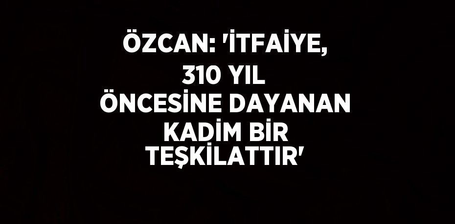 ÖZCAN: 'İTFAİYE, 310 YIL ÖNCESİNE DAYANAN KADİM BİR TEŞKİLATTIR'