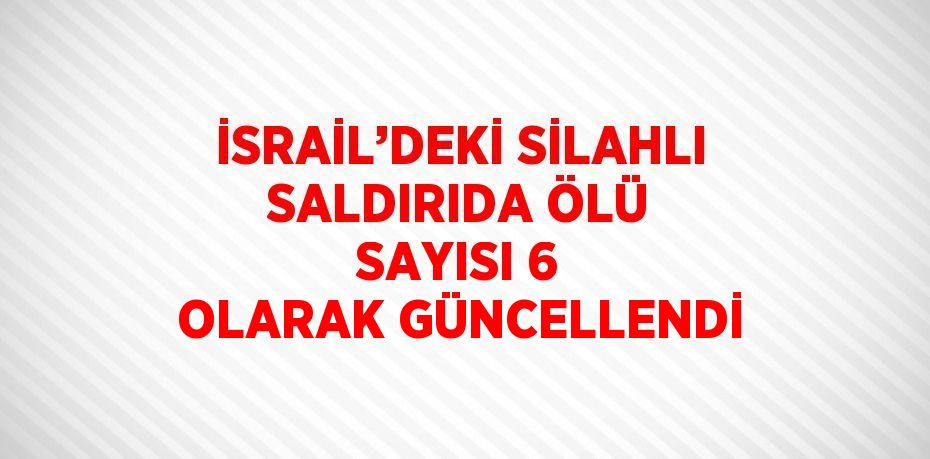 İSRAİL’DEKİ SİLAHLI SALDIRIDA ÖLÜ SAYISI 6 OLARAK GÜNCELLENDİ