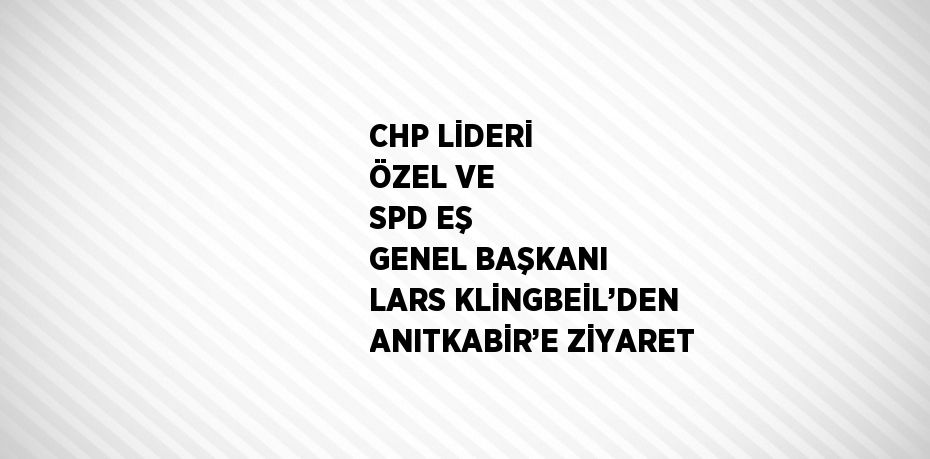 CHP LİDERİ ÖZEL VE SPD EŞ GENEL BAŞKANI LARS KLİNGBEİL’DEN ANITKABİR’E ZİYARET