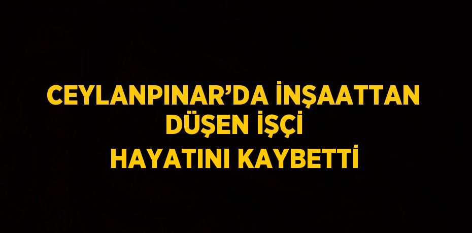 CEYLANPINAR’DA İNŞAATTAN DÜŞEN İŞÇİ HAYATINI KAYBETTİ