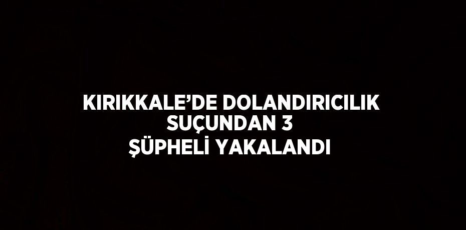 KIRIKKALE’DE DOLANDIRICILIK SUÇUNDAN 3 ŞÜPHELİ YAKALANDI