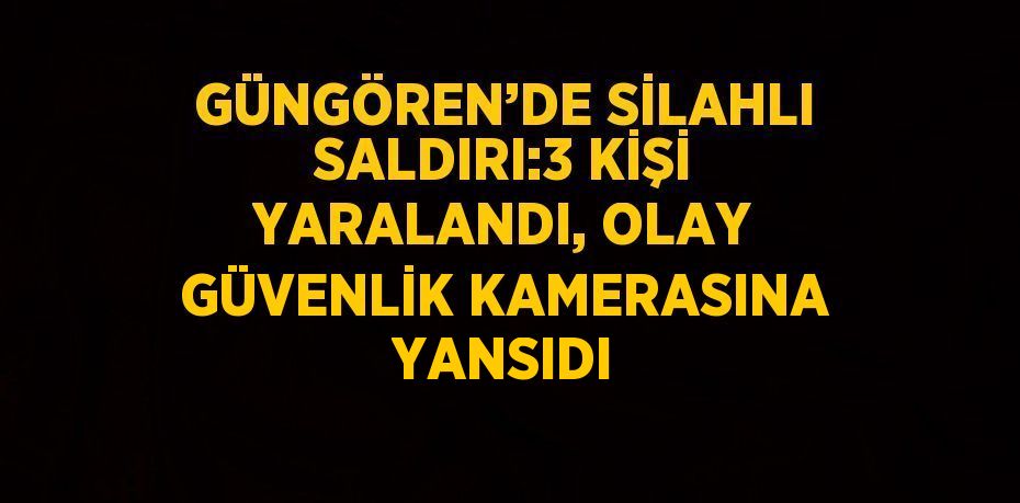 GÜNGÖREN’DE SİLAHLI SALDIRI:3 KİŞİ YARALANDI, OLAY GÜVENLİK KAMERASINA YANSIDI