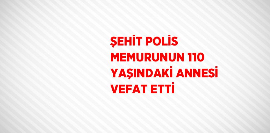 ŞEHİT POLİS MEMURUNUN 110 YAŞINDAKİ ANNESİ VEFAT ETTİ