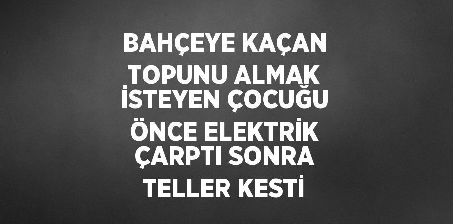 BAHÇEYE KAÇAN TOPUNU ALMAK İSTEYEN ÇOCUĞU ÖNCE ELEKTRİK ÇARPTI SONRA TELLER KESTİ