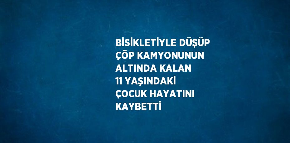 BİSİKLETİYLE DÜŞÜP ÇÖP KAMYONUNUN ALTINDA KALAN 11 YAŞINDAKİ ÇOCUK HAYATINI KAYBETTİ