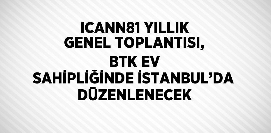 ICANN81 YILLIK GENEL TOPLANTISI, BTK EV SAHİPLİĞİNDE İSTANBUL’DA DÜZENLENECEK