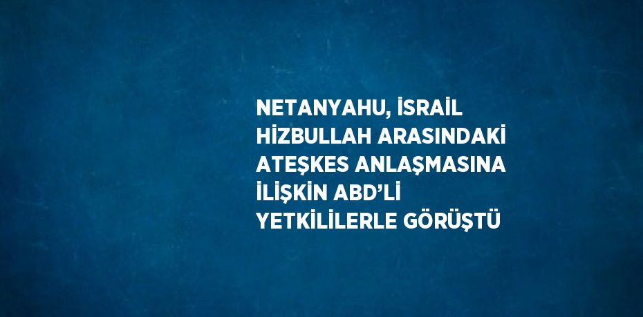 NETANYAHU, İSRAİL HİZBULLAH ARASINDAKİ ATEŞKES ANLAŞMASINA İLİŞKİN ABD’Lİ YETKİLİLERLE GÖRÜŞTÜ