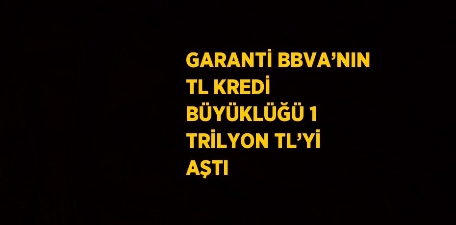 GARANTİ BBVA’NIN TL KREDİ BÜYÜKLÜĞÜ 1 TRİLYON TL’Yİ AŞTI