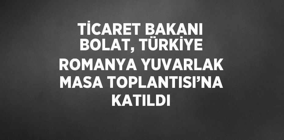 TİCARET BAKANI BOLAT, TÜRKİYE ROMANYA YUVARLAK MASA TOPLANTISI’NA KATILDI