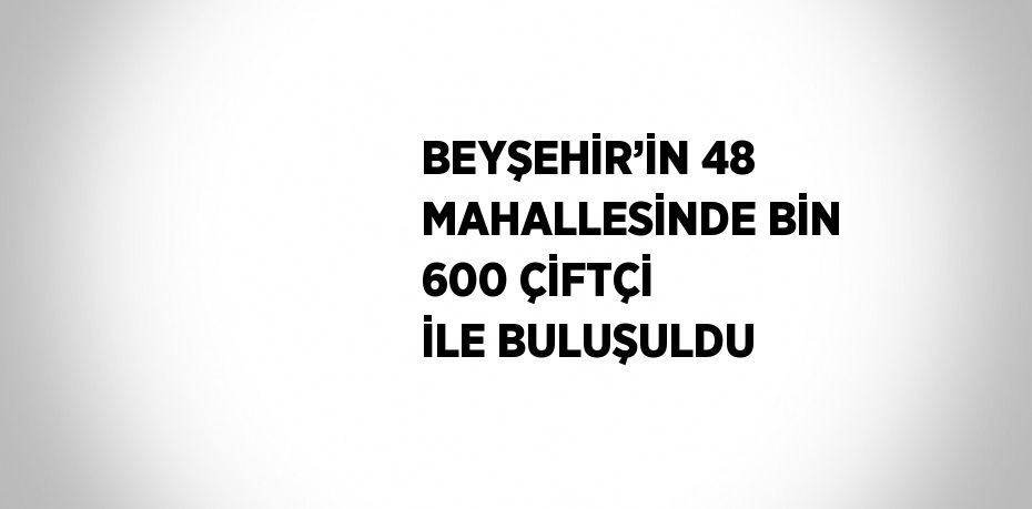 BEYŞEHİR’İN 48 MAHALLESİNDE BİN 600 ÇİFTÇİ İLE BULUŞULDU