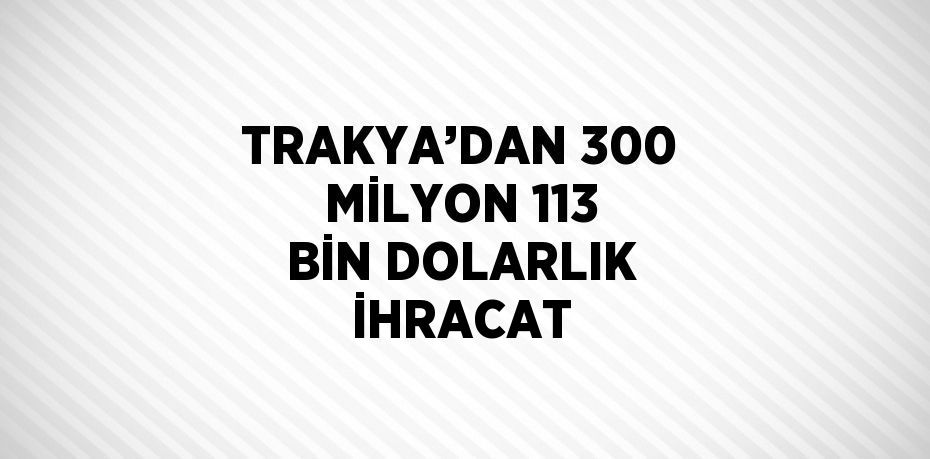 TRAKYA’DAN 300 MİLYON 113 BİN DOLARLIK İHRACAT